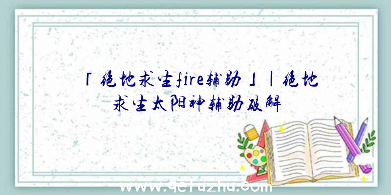 「绝地求生fire辅助」|绝地求生太阳神辅助破解